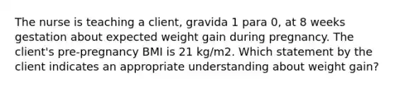 The nurse is teaching a client, gravida 1 para 0, at 8 weeks gestation about expected weight gain during pregnancy. The client's pre-pregnancy BMI is 21 kg/m2. Which statement by the client indicates an appropriate understanding about weight gain?