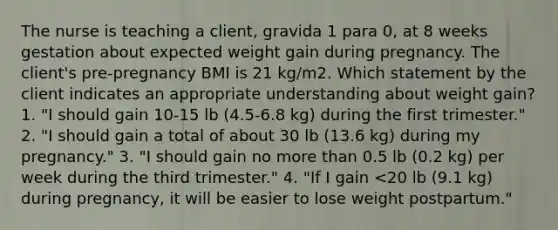 The nurse is teaching a client, gravida 1 para 0, at 8 weeks gestation about expected weight gain during pregnancy. The client's pre-pregnancy BMI is 21 kg/m2. Which statement by the client indicates an appropriate understanding about weight gain? 1. "I should gain 10-15 lb (4.5-6.8 kg) during the first trimester." 2. "I should gain a total of about 30 lb (13.6 kg) during my pregnancy." 3. "I should gain no more than 0.5 lb (0.2 kg) per week during the third trimester." 4. "If I gain <20 lb (9.1 kg) during pregnancy, it will be easier to lose weight postpartum."