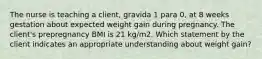 The nurse is teaching a client, gravida 1 para 0, at 8 weeks gestation about expected weight gain during pregnancy. The client's prepregnancy BMI is 21 kg/m2. Which statement by the client indicates an appropriate understanding about weight gain?