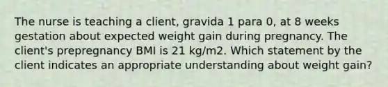 The nurse is teaching a client, gravida 1 para 0, at 8 weeks gestation about expected weight gain during pregnancy. The client's prepregnancy BMI is 21 kg/m2. Which statement by the client indicates an appropriate understanding about weight gain?