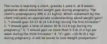 The nurse is teaching a client, gravida 1 para 0, at 8 weeks gestation about expected weight gain during pregnancy. The client's prepregnancy BMI is 21 kg/m2. Which statement by the client indicates an appropriate understanding about weight gain? 1. "I should gain 10-15 lb (4.5-6.8 kg) during the first trimester." 2. "I should gain a total of about 30 lb (13.6 kg) during my pregnancy." 3. "I should gain no more than 0.5 lb (0.2 kg) per week during the third trimester." 4. "If I gain <20 lb (9.1 kg) during pregnancy, it will be easier to lose weight postpartum."