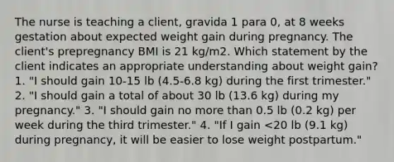 The nurse is teaching a client, gravida 1 para 0, at 8 weeks gestation about expected weight gain during pregnancy. The client's prepregnancy BMI is 21 kg/m2. Which statement by the client indicates an appropriate understanding about weight gain? 1. "I should gain 10-15 lb (4.5-6.8 kg) during the first trimester." 2. "I should gain a total of about 30 lb (13.6 kg) during my pregnancy." 3. "I should gain no more than 0.5 lb (0.2 kg) per week during the third trimester." 4. "If I gain <20 lb (9.1 kg) during pregnancy, it will be easier to lose weight postpartum."