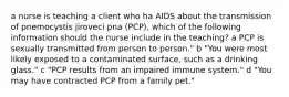 a nurse is teaching a client who ha AIDS about the transmission of pnemocystis jiroveci pna (PCP), which of the following information should the nurse include in the teaching? a PCP is sexually transmitted from person to person." b "You were most likely exposed to a contaminated surface, such as a drinking glass." c "PCP results from an impaired immune system." d "You may have contracted PCP from a family pet."