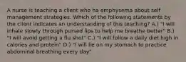 A nurse is teaching a client who ha emphysema about self management strategies. Which of the following statements by the client indicates an understanding of this teaching? A.) "I will inhale slowly through pursed lips to help me breathe better" B.) "I will avoid getting a flu shot" C.) "I will follow a daily diet high in calories and protein" D.) "I will lie on my stomach to practice abdominal breathing every day"