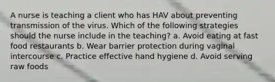 A nurse is teaching a client who has HAV about preventing transmission of the virus. Which of the following strategies should the nurse include in the teaching? a. Avoid eating at fast food restaurants b. Wear barrier protection during vaginal intercourse c. Practice effective hand hygiene d. Avoid serving raw foods