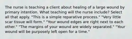 The nurse is teaching a client about healing of a large wound by primary intention. What teaching will the nurse include? Select all that apply. "This is a simple reparative process." "Very little scar tissue will form." "Your wound edges are right next to each other." "The margins of your wound are widely separated." "Your wound will be purposely left open for a time."