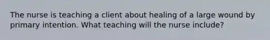 The nurse is teaching a client about healing of a large wound by primary intention. What teaching will the nurse include?