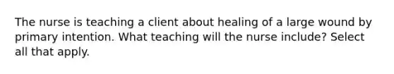 The nurse is teaching a client about healing of a large wound by primary intention. What teaching will the nurse include? Select all that apply.