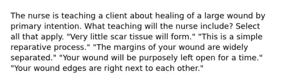 The nurse is teaching a client about healing of a large wound by primary intention. What teaching will the nurse include? Select all that apply. "Very little scar tissue will form." "This is a simple reparative process." "The margins of your wound are widely separated." "Your wound will be purposely left open for a time." "Your wound edges are right next to each other."