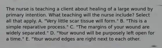 The nurse is teaching a client about healing of a large wound by primary intention. What teaching will the nurse include? Select all that apply. A. "Very little scar tissue will form." B. "This is a simple reparative process." C. "The margins of your wound are widely separated." D. "Your wound will be purposely left open for a time." E. "Your wound edges are right next to each other.