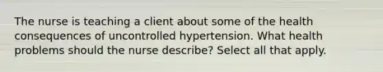 The nurse is teaching a client about some of the health consequences of uncontrolled hypertension. What health problems should the nurse describe? Select all that apply.