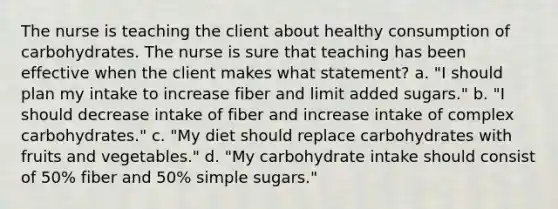 The nurse is teaching the client about healthy consumption of carbohydrates. The nurse is sure that teaching has been effective when the client makes what statement? a. "I should plan my intake to increase fiber and limit added sugars." b. "I should decrease intake of fiber and increase intake of complex carbohydrates." c. "My diet should replace carbohydrates with fruits and vegetables." d. "My carbohydrate intake should consist of 50% fiber and 50% simple sugars."