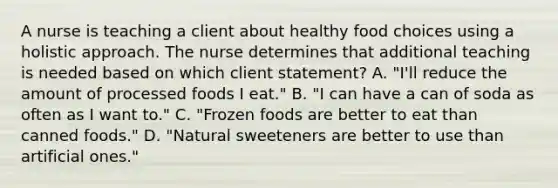 A nurse is teaching a client about healthy food choices using a holistic approach. The nurse determines that additional teaching is needed based on which client statement? A. "I'll reduce the amount of processed foods I eat." B. "I can have a can of soda as often as I want to." C. "Frozen foods are better to eat than canned foods." D. "Natural sweeteners are better to use than artificial ones."