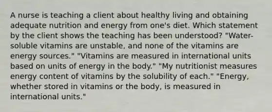 A nurse is teaching a client about healthy living and obtaining adequate nutrition and energy from one's diet. Which statement by the client shows the teaching has been understood? "Water-soluble vitamins are unstable, and none of the vitamins are energy sources." "Vitamins are measured in international units based on units of energy in the body." "My nutritionist measures energy content of vitamins by the solubility of each." "Energy, whether stored in vitamins or the body, is measured in international units."