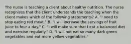 The nurse is teaching a client about healthy nutrition. The nurse recognizes that the client understands the teaching when the client makes which of the following statements? A. "I need to stop eating red meat." B. "I will increase the servings of fruit juice to four a day." C. "I will make sure that I eat a balanced diet and exercise regularly." D. "I will not eat so many dark green vegetables and eat more yellow vegetables."