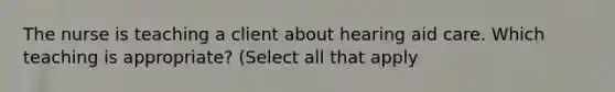 The nurse is teaching a client about hearing aid care. Which teaching is appropriate? (Select all that apply