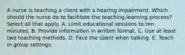 A nurse is teaching a client with a hearing impairment. Which should the nurse do to facilitate the teaching-learning process? Select all that apply. A. Limit educational sessions to ten minutes. B. Provide information in written format. C. Use at least two teaching methods. D. Face the client when talking. E. Teach in group settings.