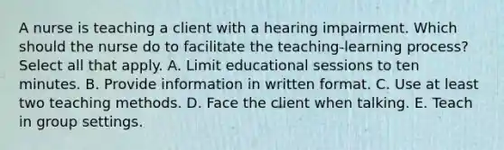 A nurse is teaching a client with a hearing impairment. Which should the nurse do to facilitate the teaching-learning process? Select all that apply. A. Limit educational sessions to ten minutes. B. Provide information in written format. C. Use at least two teaching methods. D. Face the client when talking. E. Teach in group settings.