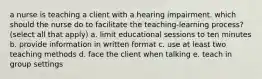 a nurse is teaching a client with a hearing impairment. which should the nurse do to facilitate the teaching-learning process? (select all that apply) a. limit educational sessions to ten minutes b. provide information in written format c. use at least two teaching methods d. face the client when talking e. teach in group settings