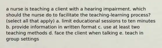 a nurse is teaching a client with a hearing impairment. which should the nurse do to facilitate the teaching-learning process? (select all that apply) a. limit educational sessions to ten minutes b. provide information in written format c. use at least two teaching methods d. face the client when talking e. teach in group settings