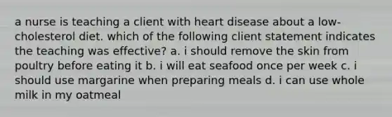 a nurse is teaching a client with heart disease about a low-cholesterol diet. which of the following client statement indicates the teaching was effective? a. i should remove the skin from poultry before eating it b. i will eat seafood once per week c. i should use margarine when preparing meals d. i can use whole milk in my oatmeal