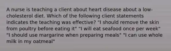 A nurse is teaching a client about heart disease about a low-cholesterol diet. Which of the following client statements indicates the teaching was effective? "I should remove the skin from poultry before eating it" "I will eat seafood once per week" "I should use margarine when preparing meals" "I can use whole milk in my oatmeal"