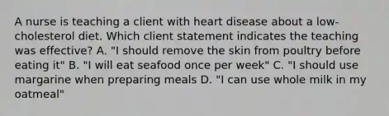 A nurse is teaching a client with heart disease about a low-cholesterol diet. Which client statement indicates the teaching was effective? A. "I should remove the skin from poultry before eating it" B. "I will eat seafood once per week" C. "I should use margarine when preparing meals D. "I can use whole milk in my oatmeal"