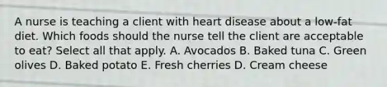 A nurse is teaching a client with heart disease about a low-fat diet. Which foods should the nurse tell the client are acceptable to eat? Select all that apply. A. Avocados B. Baked tuna C. Green olives D. Baked potato E. Fresh cherries D. Cream cheese