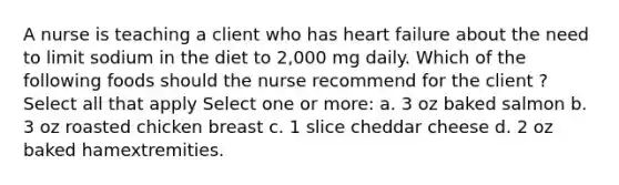 A nurse is teaching a client who has heart failure about the need to limit sodium in the diet to 2,000 mg daily. Which of the following foods should the nurse recommend for the client ? Select all that apply Select one or more: a. 3 oz baked salmon b. 3 oz roasted chicken breast c. 1 slice cheddar cheese d. 2 oz baked hamextremities.