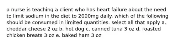 a nurse is teaching a client who has heart failure about the need to limit sodium in the diet to 2000mg daily. which of the following should be consumed in limited quantities. select all that apply a. cheddar cheese 2 oz b. hot dog c. canned tuna 3 oz d. roasted chicken breats 3 oz e. baked ham 3 oz