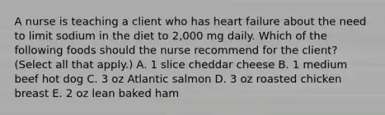 A nurse is teaching a client who has heart failure about the need to limit sodium in the diet to 2,000 mg daily. Which of the following foods should the nurse recommend for the client? (Select all that apply.) A. 1 slice cheddar cheese B. 1 medium beef hot dog C. 3 oz Atlantic salmon D. 3 oz roasted chicken breast E. 2 oz lean baked ham