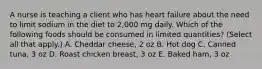 A nurse is teaching a client who has heart failure about the need to limit sodium in the diet to 2,000 mg daily. Which of the following foods should be consumed in limited quantities? (Select all that apply.) A. Cheddar cheese, 2 oz B. Hot dog C. Canned tuna, 3 oz D. Roast chicken breast, 3 oz E. Baked ham, 3 oz