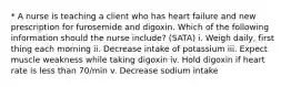 * A nurse is teaching a client who has heart failure and new prescription for furosemide and digoxin. Which of the following information should the nurse include? (SATA) i. Weigh daily, first thing each morning ii. Decrease intake of potassium iii. Expect muscle weakness while taking digoxin iv. Hold digoxin if heart rate is less than 70/min v. Decrease sodium intake