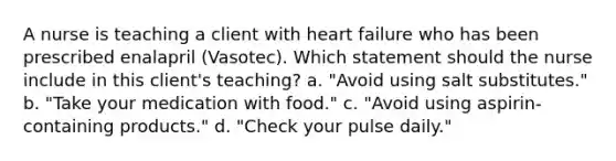 A nurse is teaching a client with heart failure who has been prescribed enalapril (Vasotec). Which statement should the nurse include in this client's teaching? a. "Avoid using salt substitutes." b. "Take your medication with food." c. "Avoid using aspirin-containing products." d. "Check your pulse daily."