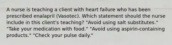 A nurse is teaching a client with heart failure who has been prescribed enalapril (Vasotec). Which statement should the nurse include in this client's teaching? "Avoid using salt substitutes." "Take your medication with food." "Avoid using aspirin-containing products." "Check your pulse daily."