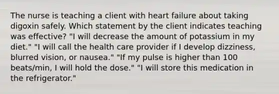 The nurse is teaching a client with heart failure about taking digoxin safely. Which statement by the client indicates teaching was effective? "I will decrease the amount of potassium in my diet." "I will call the health care provider if I develop dizziness, blurred vision, or nausea." "If my pulse is higher than 100 beats/min, I will hold the dose." "I will store this medication in the refrigerator."