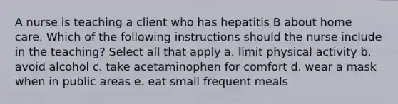 A nurse is teaching a client who has hepatitis B about home care. Which of the following instructions should the nurse include in the teaching? Select all that apply a. limit physical activity b. avoid alcohol c. take acetaminophen for comfort d. wear a mask when in public areas e. eat small frequent meals