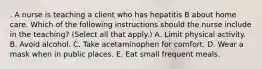 . A nurse is teaching a client who has hepatitis B about home care. Which of the following instructions should the nurse include in the teaching? (Select all that apply.) A. Limit physical activity. B. Avoid alcohol. C. Take acetaminophen for comfort. D. Wear a mask when in public places. E. Eat small frequent meals.