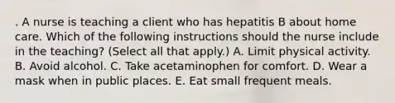 . A nurse is teaching a client who has hepatitis B about home care. Which of the following instructions should the nurse include in the teaching? (Select all that apply.) A. Limit physical activity. B. Avoid alcohol. C. Take acetaminophen for comfort. D. Wear a mask when in public places. E. Eat small frequent meals.