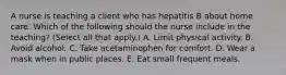 A nurse is teaching a client who has hepatitis B about home care. Which of the following should the nurse include in the teaching? (Select all that apply.) A. Limit physical activity. B. Avoid alcohol. C. Take acetaminophen for comfort. D. Wear a mask when in public places. E. Eat small frequent meals.