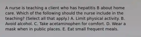 A nurse is teaching a client who has hepatitis B about home care. Which of the following should the nurse include in the teaching? (Select all that apply.) A. Limit physical activity. B. Avoid alcohol. C. Take acetaminophen for comfort. D. Wear a mask when in public places. E. Eat small frequent meals.