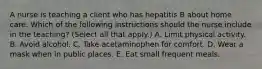 A nurse is teaching a client who has hepatitis B about home care. Which of the following instructions should the nurse include in the teaching? (Select all that apply.) A. Limit physical activity. B. Avoid alcohol. C. Take acetaminophen for comfort. D. Wear a mask when in public places. E. Eat small frequent meals.