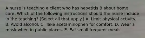 A nurse is teaching a client who has hepatitis B about home care. Which of the following instructions should the nurse include in the teaching? (Select all that apply.) A. Limit physical activity. B. Avoid alcohol. C. Take acetaminophen for comfort. D. Wear a mask when in public places. E. Eat small frequent meals.