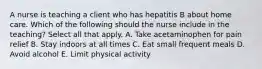 A nurse is teaching a client who has hepatitis B about home care. Which of the following should the nurse include in the teaching? Select all that apply. A. Take acetaminophen for pain relief B. Stay indoors at all times C. Eat small frequent meals D. Avoid alcohol E. Limit physical activity