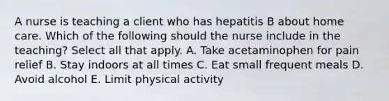 A nurse is teaching a client who has hepatitis B about home care. Which of the following should the nurse include in the teaching? Select all that apply. A. Take acetaminophen for pain relief B. Stay indoors at all times C. Eat small frequent meals D. Avoid alcohol E. Limit physical activity