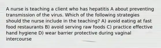 A nurse is teaching a client who has hepatitis A about preventing transmission of the virus. Which of the following strategies should the nurse include in the teaching? A) avoid eating at fast food restaurants B) avoid serving raw foods C) practice effective hand hygiene D) wear barrier protective during vaginal intercourse