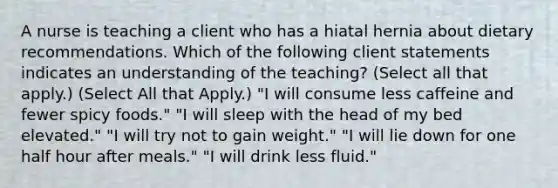 A nurse is teaching a client who has a hiatal hernia about dietary recommendations. Which of the following client statements indicates an understanding of the teaching? (Select all that apply.) (Select All that Apply.) "I will consume less caffeine and fewer spicy foods." "I will sleep with the head of my bed elevated." "I will try not to gain weight." "I will lie down for one half hour after meals." "I will drink less fluid."