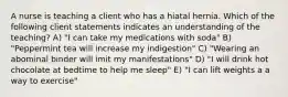 A nurse is teaching a client who has a hiatal hernia. Which of the following client statements indicates an understanding of the teaching? A) "I can take my medications with soda" B) "Peppermint tea will increase my indigestion" C) "Wearing an abominal binder will imit my manifestations" D) "I will drink hot chocolate at bedtime to help me sleep" E) "I can lift weights a a way to exercise"