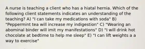 A nurse is teaching a client who has a hiatal hernia. Which of the following client statements indicates an understanding of the teaching? A) "I can take my medications with soda" B) "Peppermint tea will increase my indigestion" C) "Wearing an abominal binder will imit my manifestations" D) "I will drink hot chocolate at bedtime to help me sleep" E) "I can lift weights a a way to exercise"