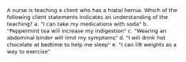 A nurse is teaching a client who has a hiatal hernia. Which of the following client statements indicates an understanding of the teaching? a. "I can take my medications with soda" b. "Peppermint tea will increase my indigestion" c. "Wearing an abdominal binder will limit my symptoms" d. "I will drink hot chocolate at bedtime to help me sleep" e. "I can lift weights as a way to exercise"